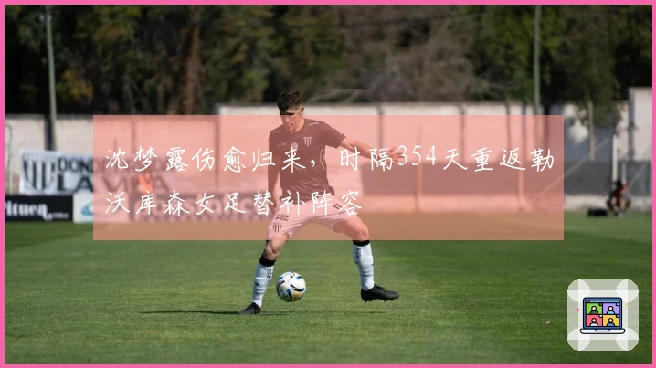 沈梦露伤愈归来，时隔354天重返勒沃库森女足替补阵容