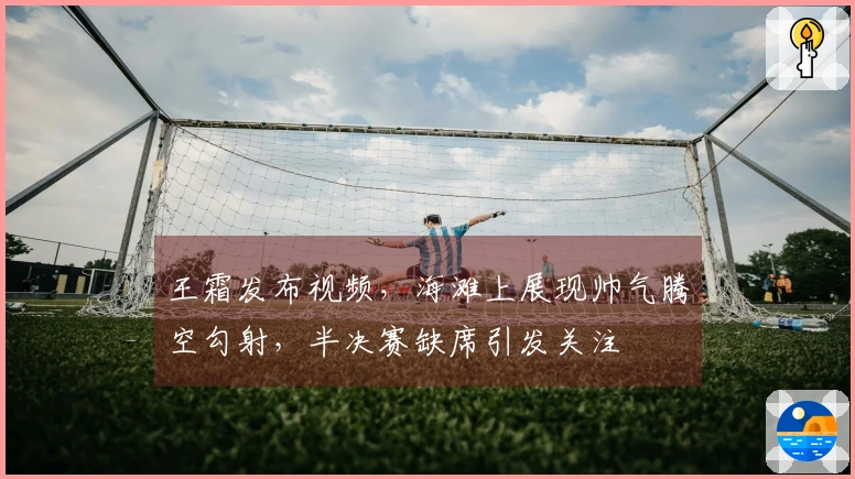 王霜发布视频，海滩上展现帅气腾空勾射，半决赛缺席引发关注