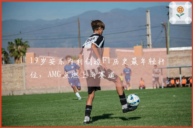 19岁安东内利创造F1历史最年轻杆位，AMG点燃上海赛道