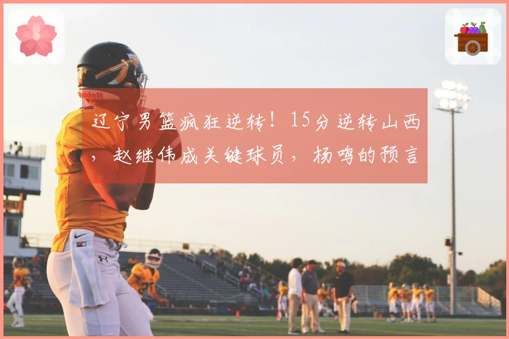 辽宁男篮疯狂逆转！15分逆转山西，赵继伟成关键球员，杨鸣的预言成真