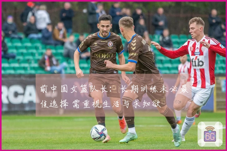 前中国女篮队长：长期训练未必最佳选择 需重视生活与求知欲