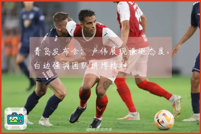 青岛发布会：卢伟展现谦逊态度，白边强调团队拼搏精神