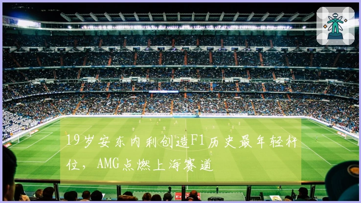 19岁安东内利创造F1历史最年轻杆位，AMG点燃上海赛道