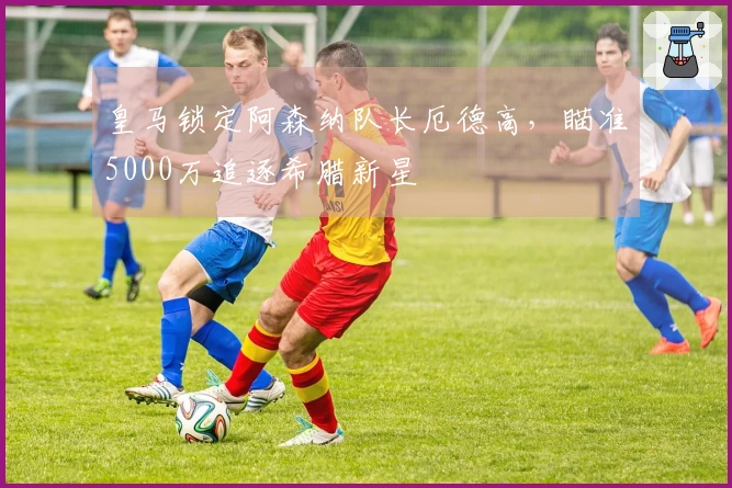 皇马锁定阿森纳队长厄德高，瞄准5000万追逐希腊新星