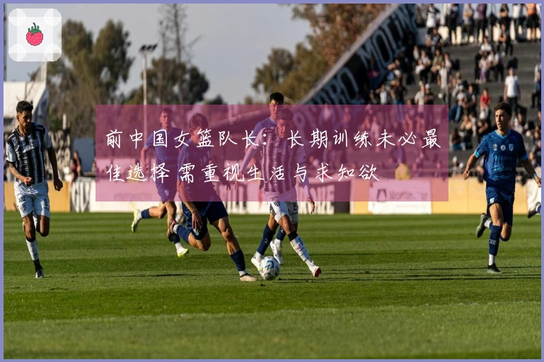 前中国女篮队长：长期训练未必最佳选择 需重视生活与求知欲