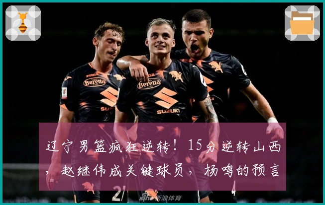 辽宁男篮疯狂逆转！15分逆转山西，赵继伟成关键球员，杨鸣的预言成真