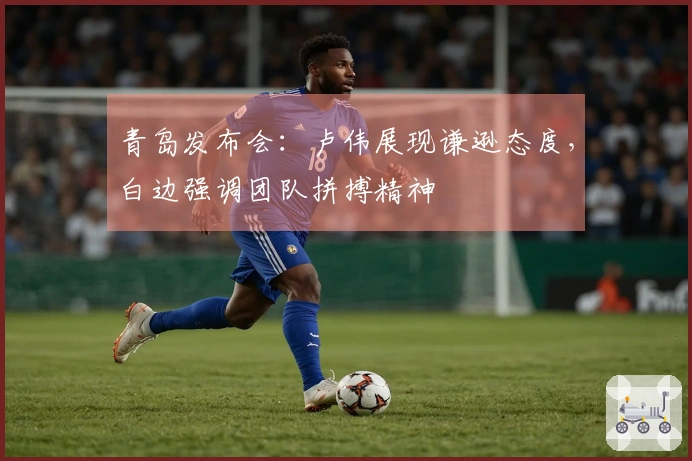 青岛发布会：卢伟展现谦逊态度，白边强调团队拼搏精神