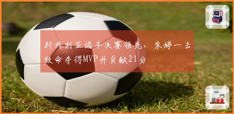 科内利亚诺半决赛领先，朱婷一击致命夺得MVP并贡献21分