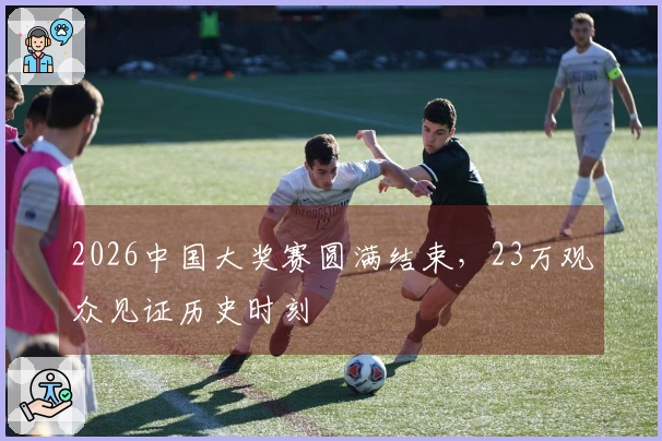 2026中国大奖赛圆满结束，23万观众见证历史时刻