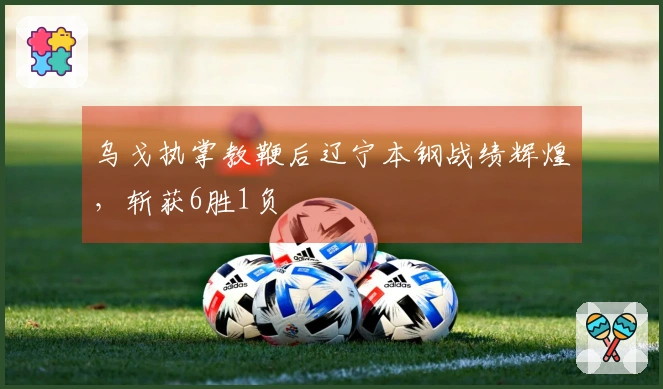 乌戈执掌教鞭后辽宁本钢战绩辉煌，斩获6胜1负