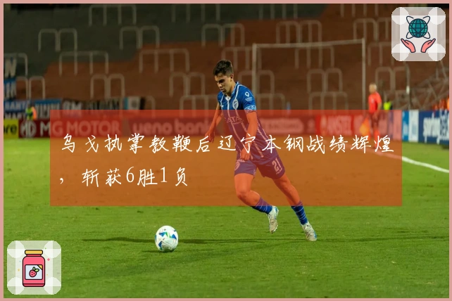 乌戈执掌教鞭后辽宁本钢战绩辉煌，斩获6胜1负