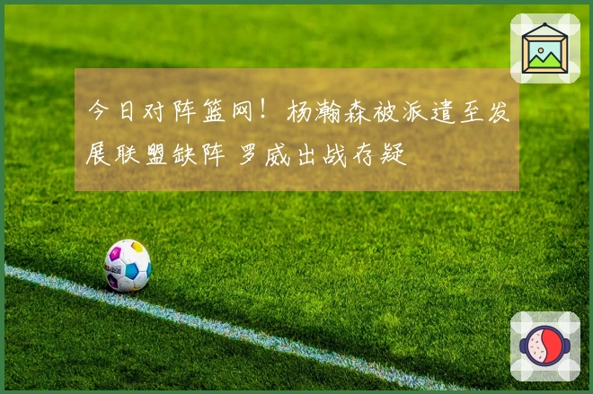 今日对阵篮网！杨瀚森被派遣至发展联盟缺阵 罗威出战存疑