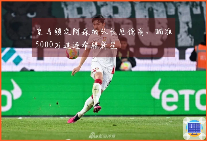 皇马锁定阿森纳队长厄德高，瞄准5000万追逐希腊新星