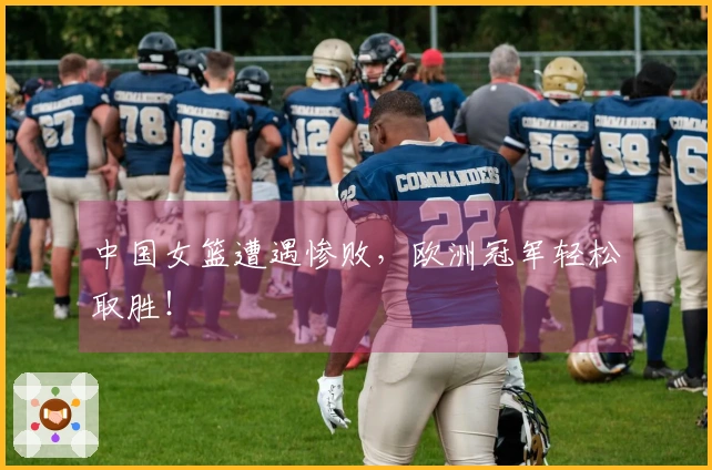 中国女篮遭遇惨败，欧洲冠军轻松取胜！